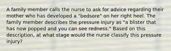 A family member calls the nurse to ask for advice regarding their mother who has developed a "bedsore" on her right heel. The family member describes the pressure injury as "a blister that has now popped and you can see redness." Based on this description, at what stage would the nurse classify this pressure injury?