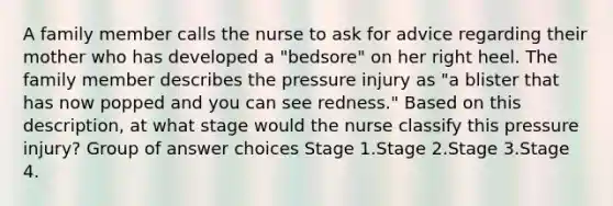 A family member calls the nurse to ask for advice regarding their mother who has developed a "bedsore" on her right heel. The family member describes the pressure injury as "a blister that has now popped and you can see redness." Based on this description, at what stage would the nurse classify this pressure injury? Group of answer choices Stage 1.Stage 2.Stage 3.Stage 4.