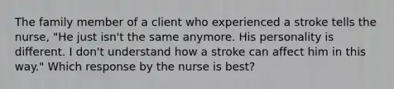 The family member of a client who experienced a stroke tells the nurse, "He just isn't the same anymore. His personality is different. I don't understand how a stroke can affect him in this way." Which response by the nurse is best?