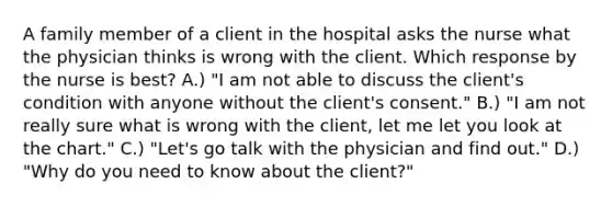 A family member of a client in the hospital asks the nurse what the physician thinks is wrong with the client. Which response by the nurse is best? A.) "I am not able to discuss the client's condition with anyone without the client's consent." B.) "I am not really sure what is wrong with the client, let me let you look at the chart." C.) "Let's go talk with the physician and find out." D.) "Why do you need to know about the client?"