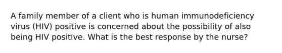 A family member of a client who is human immunodeficiency virus (HIV) positive is concerned about the possibility of also being HIV positive. What is the best response by the nurse?