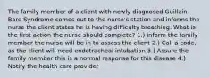 The family member of a client with newly diagnosed Guillain-Bare Syndrome comes out to the nurse's station and informs the nurse the client states he is having difficulty breathing. What is the first action the nurse should complete? 1.) inform the family member the nurse will be in to assess the client 2.) Call a code, as the client will need endotracheal intubation 3.) Assure the family member this is a normal response for this disease 4.) Notify the health care provider