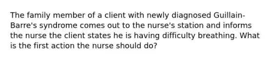 The family member of a client with newly diagnosed Guillain-Barre's syndrome comes out to the nurse's station and informs the nurse the client states he is having difficulty breathing. What is the first action the nurse should do?