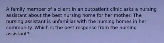 A family member of a client in an outpatient clinic asks a nursing assistant about the best nursing home for her mother. The nursing assistant is unfamiliar with the nursing homes in her community. Which is the best response from the nursing assistant?