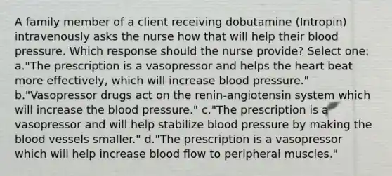 A family member of a client receiving dobutamine (Intropin) intravenously asks the nurse how that will help their blood pressure. Which response should the nurse provide? Select one: a."The prescription is a vasopressor and helps the heart beat more effectively, which will increase blood pressure." b."Vasopressor drugs act on the renin-angiotensin system which will increase the blood pressure." c."The prescription is a vasopressor and will help stabilize blood pressure by making the blood vessels smaller." d."The prescription is a vasopressor which will help increase blood flow to peripheral muscles."