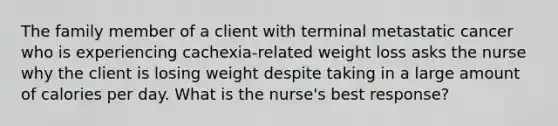 The family member of a client with terminal metastatic cancer who is experiencing cachexia-related weight loss asks the nurse why the client is losing weight despite taking in a large amount of calories per day. What is the nurse's best response?