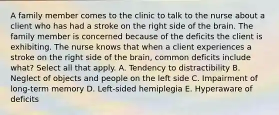 A family member comes to the clinic to talk to the nurse about a client who has had a stroke on the right side of the brain. The family member is concerned because of the deficits the client is exhibiting. The nurse knows that when a client experiences a stroke on the right side of the brain, common deficits include what? Select all that apply. A. Tendency to distractibility B. Neglect of objects and people on the left side C. Impairment of long-term memory D. Left-sided hemiplegia E. Hyperaware of deficits