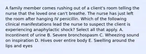 A family member comes rushing out of a client's room telling the nurse that the loved one can't breathe. The nurse has just left the room after hanging IV penicillin. Which of the following clinical manifestations lead the nurse to suspect the client is experiencing anaphylactic shock? Select all that apply. A. Incontinent of urine B. Severe bronchospasm C. Wheezing sound on inspiration D. Hives over entire body E. Swelling around the lips and eyes