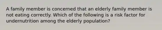 A family member is concerned that an elderly family member is not eating correctly. Which of the following is a risk factor for undernutrition among the elderly population?