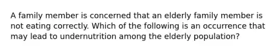 A family member is concerned that an elderly family member is not eating correctly. Which of the following is an occurrence that may lead to undernutrition among the elderly population?