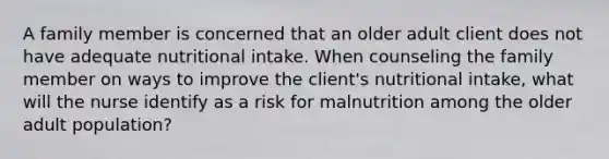 A family member is concerned that an older adult client does not have adequate nutritional intake. When counseling the family member on ways to improve the client's nutritional intake, what will the nurse identify as a risk for malnutrition among the older adult population?