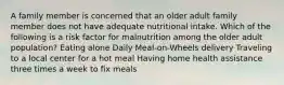 A family member is concerned that an older adult family member does not have adequate nutritional intake. Which of the following is a risk factor for malnutrition among the older adult population? Eating alone Daily Meal-on-Wheels delivery Traveling to a local center for a hot meal Having home health assistance three times a week to fix meals