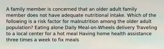 A family member is concerned that an older adult family member does not have adequate nutritional intake. Which of the following is a risk factor for malnutrition among the older adult population? Eating alone Daily Meal-on-Wheels delivery Traveling to a local center for a hot meal Having home health assistance three times a week to fix meals