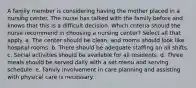 A family member is considering having the mother placed in a nursing center. The nurse has talked with the family before and knows that this is a difficult decision. Which criteria should the nurse recommend in choosing a nursing center? Select all that apply. a. The center should be clean, and rooms should look like hospital rooms. b. There should be adequate staffing on all shifts. c. Social activities should be available for all residents. d. Three meals should be served daily with a set menu and serving schedule. e. Family involvement in care planning and assisting with physical care is necessary.