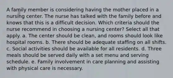 A family member is considering having the mother placed in a nursing center. The nurse has talked with the family before and knows that this is a difficult decision. Which criteria should the nurse recommend in choosing a nursing center? Select all that apply. a. The center should be clean, and rooms should look like hospital rooms. b. There should be adequate staffing on all shifts. c. Social activities should be available for all residents. d. Three meals should be served daily with a set menu and serving schedule. e. Family involvement in care planning and assisting with physical care is necessary.