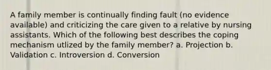 A family member is continually finding fault (no evidence available) and criticizing the care given to a relative by nursing assistants. Which of the following best describes the coping mechanism utlized by the family member? a. Projection b. Validation c. Introversion d. Conversion