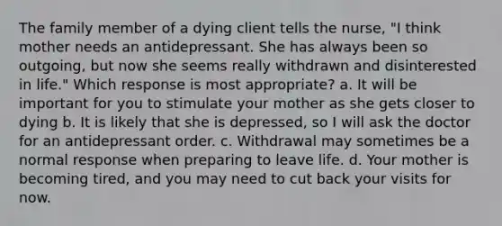 The family member of a dying client tells the nurse, "I think mother needs an antidepressant. She has always been so outgoing, but now she seems really withdrawn and disinterested in life." Which response is most appropriate? a. It will be important for you to stimulate your mother as she gets closer to dying b. It is likely that she is depressed, so I will ask the doctor for an antidepressant order. c. Withdrawal may sometimes be a normal response when preparing to leave life. d. Your mother is becoming tired, and you may need to cut back your visits for now.