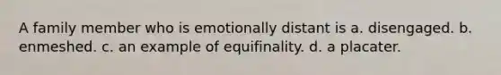 A family member who is emotionally distant is a. disengaged. b. enmeshed. c. an example of equifinality. d. a placater.