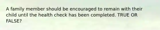 A family member should be encouraged to remain with their child until the health check has been completed. TRUE OR FALSE?
