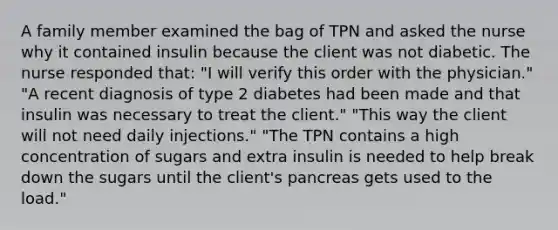 A family member examined the bag of TPN and asked the nurse why it contained insulin because the client was not diabetic. The nurse responded that: "I will verify this order with the physician." "A recent diagnosis of type 2 diabetes had been made and that insulin was necessary to treat the client." "This way the client will not need daily injections." "The TPN contains a high concentration of sugars and extra insulin is needed to help break down the sugars until the client's pancreas gets used to the load."