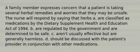 A family member expresses concern that a patient is taking several herbal remedies and worries that they may be unsafe. The nurse will respond by saying that herbs a. are classified as medications by the Dietary Supplement Health and Education Act of 1994. b. are regulated by the government and are determined to be safe. c. aren't usually effective but are generally harmless. d. should be discussed with the patient's provider in conjunction with other medications.