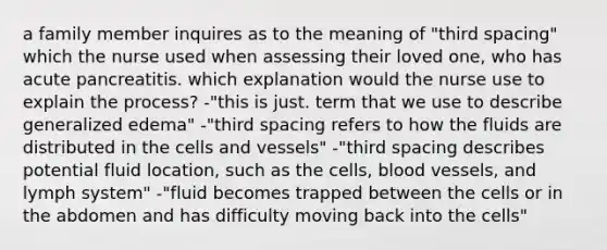 a family member inquires as to the meaning of "third spacing" which the nurse used when assessing their loved one, who has acute pancreatitis. which explanation would the nurse use to explain the process? -"this is just. term that we use to describe generalized edema" -"third spacing refers to how the fluids are distributed in the cells and vessels" -"third spacing describes potential fluid location, such as the cells, blood vessels, and lymph system" -"fluid becomes trapped between the cells or in the abdomen and has difficulty moving back into the cells"