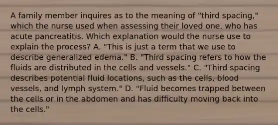 A family member inquires as to the meaning of "third spacing," which the nurse used when assessing their loved one, who has acute pancreatitis. Which explanation would the nurse use to explain the process? A. "This is just a term that we use to describe generalized edema." B. "Third spacing refers to how the fluids are distributed in the cells and vessels." C. "Third spacing describes potential fluid locations, such as the cells, blood vessels, and lymph system." D. "Fluid becomes trapped between the cells or in the abdomen and has difficulty moving back into the cells."