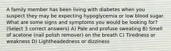 A family member has been living with diabetes when you suspect they may be expecting hypoglycemia or low blood sugar. What are some signs and symptoms you would be looking for? (Select 3 correct answers) A) Pale and profuse sweating B) Smell of acetone (nail polish remover) on the breath C) Tiredness or weakness D) Lightheadedness or dizziness