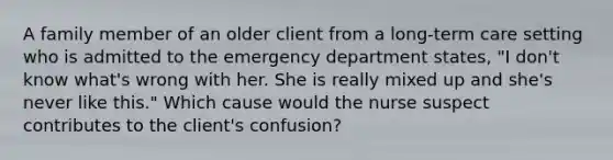 A family member of an older client from a long-term care setting who is admitted to the emergency department states, "I don't know what's wrong with her. She is really mixed up and she's never like this." Which cause would the nurse suspect contributes to the client's confusion?