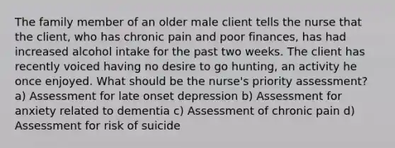 The family member of an older male client tells the nurse that the client, who has chronic pain and poor finances, has had increased alcohol intake for the past two weeks. The client has recently voiced having no desire to go hunting, an activity he once enjoyed. What should be the nurse's priority assessment? a) Assessment for late onset depression b) Assessment for anxiety related to dementia c) Assessment of chronic pain d) Assessment for risk of suicide