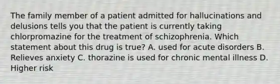 The family member of a patient admitted for hallucinations and delusions tells you that the patient is currently taking chlorpromazine for the treatment of schizophrenia. Which statement about this drug is true? A. used for acute disorders B. Relieves anxiety C. thorazine is used for chronic mental illness D. Higher risk