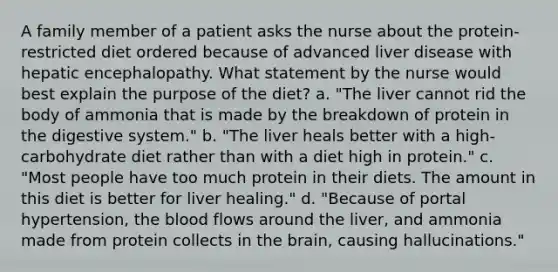 A family member of a patient asks the nurse about the protein-restricted diet ordered because of advanced liver disease with hepatic encephalopathy. What statement by the nurse would best explain the purpose of the diet? a. "The liver cannot rid the body of ammonia that is made by the breakdown of protein in the digestive system." b. "The liver heals better with a high-carbohydrate diet rather than with a diet high in protein." c. "Most people have too much protein in their diets. The amount in this diet is better for liver healing." d. "Because of portal hypertension, the blood flows around the liver, and ammonia made from protein collects in the brain, causing hallucinations."