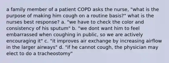 a family member of a patient COPD asks the nurse, "what is the purpose of making him cough on a routine basis?" what is the nurses best response? a. "we have to check the color and consistency of his sputum" b. "we dont want him to feel embarrassed when coughing in public, so we are actively encouraging it" c. "it improves air exchange by increasing airflow in the larger airways" d. "if he cannot cough, the physician may elect to do a tracheostomy"