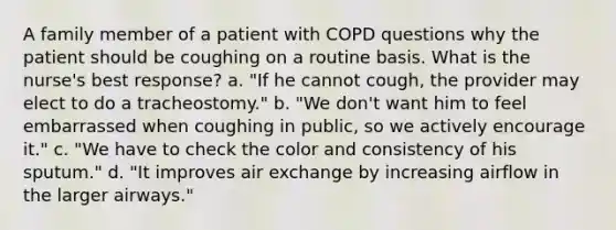 A family member of a patient with COPD questions why the patient should be coughing on a routine basis. What is the nurse's best response? a. "If he cannot cough, the provider may elect to do a tracheostomy." b. "We don't want him to feel embarrassed when coughing in public, so we actively encourage it." c. "We have to check the color and consistency of his sputum." d. "It improves air exchange by increasing airflow in the larger airways."