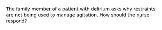 The family member of a patient with delirium asks why restraints are not being used to manage agitation. How should the nurse respond?