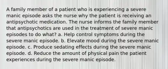 A family member of a patient who is experiencing a severe manic episode asks the nurse why the patient is receiving an antipsychotic medication. The nurse informs the family member that antipsychotics are used in the treatment of severe manic episodes to do what? a. Help control symptoms during the severe manic episode. b. Elevate mood during the severe manic episode. c. Produce sedating effects during the severe manic episode. d. Reduce the amount of physical pain the patient experiences during the severe manic episode.