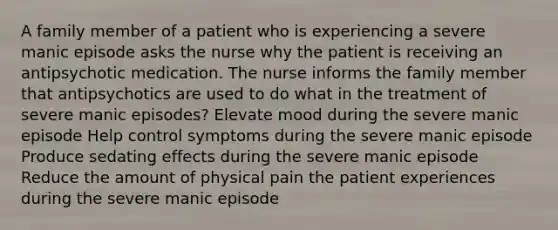 A family member of a patient who is experiencing a severe manic episode asks the nurse why the patient is receiving an antipsychotic medication. The nurse informs the family member that antipsychotics are used to do what in the treatment of severe manic episodes? Elevate mood during the severe manic episode Help control symptoms during the severe manic episode Produce sedating effects during the severe manic episode Reduce the amount of physical pain the patient experiences during the severe manic episode