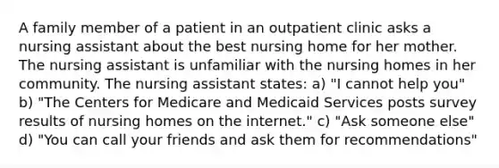 A family member of a patient in an outpatient clinic asks a nursing assistant about the best nursing home for her mother. The nursing assistant is unfamiliar with the nursing homes in her community. The nursing assistant states: a) "I cannot help you" b) "The Centers for Medicare and Medicaid Services posts survey results of nursing homes on the internet." c) "Ask someone else" d) "You can call your friends and ask them for recommendations"