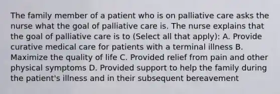 The family member of a patient who is on palliative care asks the nurse what the goal of palliative care is. The nurse explains that the goal of palliative care is to (Select all that apply): A. Provide curative medical care for patients with a terminal illness B. Maximize the quality of life C. Provided relief from pain and other physical symptoms D. Provided support to help the family during the patient's illness and in their subsequent bereavement