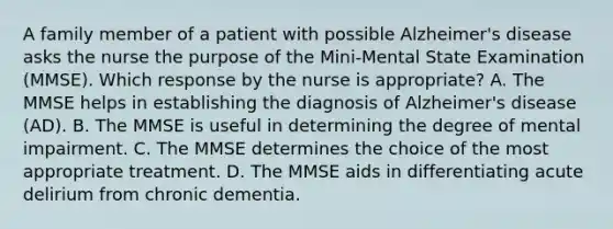 A family member of a patient with possible Alzheimer's disease asks the nurse the purpose of the Mini-Mental State Examination (MMSE). Which response by the nurse is appropriate? A. The MMSE helps in establishing the diagnosis of Alzheimer's disease (AD). B. The MMSE is useful in determining the degree of mental impairment. C. The MMSE determines the choice of the most appropriate treatment. D. The MMSE aids in differentiating acute delirium from chronic dementia.