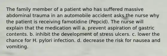 The family member of a patient who has suffered massive abdominal trauma in an automobile accident asks the nurse why the patient is receiving famotidine (Pepcid). The nurse will explain that the medication will a. prevent aspiration of gastric contents. b. inhibit the development of stress ulcers. c. lower the chance for H. pylori infection. d. decrease the risk for nausea and vomiting.