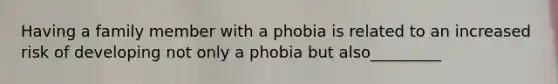 Having a family member with a phobia is related to an increased risk of developing not only a phobia but also_________