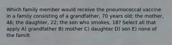 Which family member would receive the pneumococcal vaccine in a family consisting of a grandfather, 70 years old; the mother, 46; the daughter, 22; the son who smokes, 18? Select all that apply A) grandfather B) mother C) daughter D) son E) none of the familt