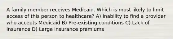 A family member receives Medicaid. Which is most likely to limit access of this person to healthcare? A) Inability to find a provider who accepts Medicaid B) Pre-existing conditions C) Lack of insurance D) Large insurance premiums