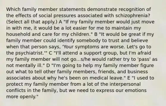 Which family member statements demonstrate recognition of the effects of social pressures associated with schizophrenia? (Select all that apply.) A "If my family member would just move in with me, it would be a lot easier for me to maintain my household and care for my children." B "It would be great if my family member could identify somebody to trust and believe when that person says, 'Your symptoms are worse. Let's go to the psychiatrist.'" C "I'll attend a support group, but I'm afraid my family member will not go...s/he would rather try to 'pass' as not mentally ill." D "I'm going to help my family member figure out what to tell other family members, friends, and business associates about why he's been on medical leave." E "I used to protect my family member from a lot of the interpersonal conflicts in the family, but we need to express our emotions more openly."