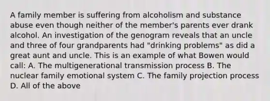 A family member is suffering from alcoholism and substance abuse even though neither of the member's parents ever drank alcohol. An investigation of the genogram reveals that an uncle and three of four grandparents had "drinking problems" as did a great aunt and uncle. This is an example of what Bowen would call: A. The multigenerational transmission process B. The nuclear family emotional system C. The family projection process D. All of the above