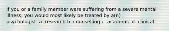 If you or a family member were suffering from a severe mental illness, you would most likely be treated by a(n) _____________ psychologist. a. research b. counselling c. academic d. clinical