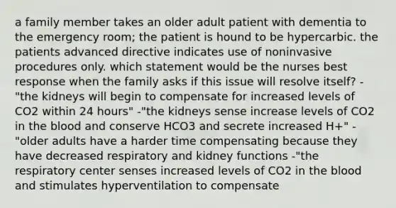 a family member takes an older adult patient with dementia to the emergency room; the patient is hound to be hypercarbic. the patients advanced directive indicates use of noninvasive procedures only. which statement would be the nurses best response when the family asks if this issue will resolve itself? -"the kidneys will begin to compensate for increased levels of CO2 within 24 hours" -"the kidneys sense increase levels of CO2 in the blood and conserve HCO3 and secrete increased H+" -"older adults have a harder time compensating because they have decreased respiratory and kidney functions -"the respiratory center senses increased levels of CO2 in the blood and stimulates hyperventilation to compensate