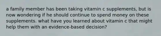 a family member has been taking vitamin c supplements, but is now wondering if he should continue to spend money on these supplements. what have you learned about vitamin c that might help them with an evidence-based decision?