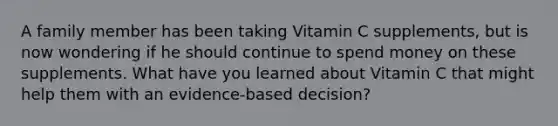 A family member has been taking Vitamin C supplements, but is now wondering if he should continue to spend money on these supplements. What have you learned about Vitamin C that might help them with an evidence-based decision?